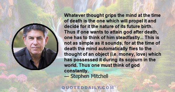 Whatever thought grips the mind at the time of death is the one which will propel it and decide for it the nature of its future birth. Thus if one wants to attain god after death, one has to think of him steadfastly...