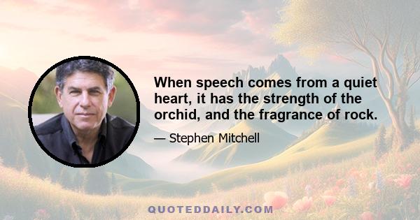 When speech comes from a quiet heart, it has the strength of the orchid, and the fragrance of rock.