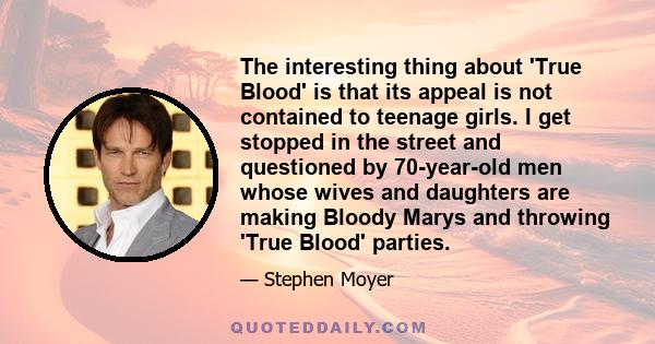 The interesting thing about 'True Blood' is that its appeal is not contained to teenage girls. I get stopped in the street and questioned by 70-year-old men whose wives and daughters are making Bloody Marys and throwing 