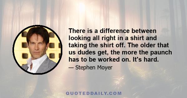 There is a difference between looking all right in a shirt and taking the shirt off. The older that us dudes get, the more the paunch has to be worked on. It's hard.