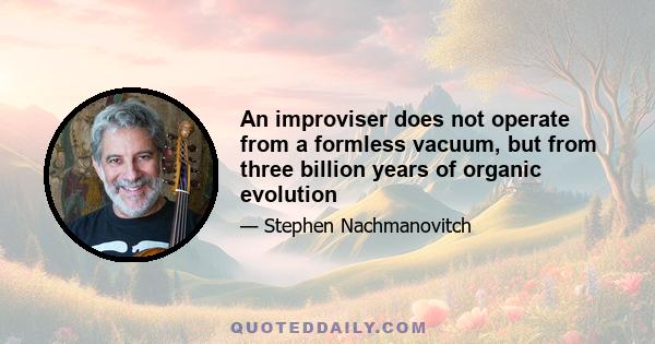 An improviser does not operate from a formless vacuum, but from three billion years of organic evolution