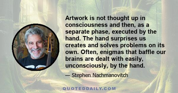 Artwork is not thought up in consciousness and then, as a separate phase, executed by the hand. The hand surprises us creates and solves problems on its own. Often, enigmas that baffle our brains are dealt with easily,