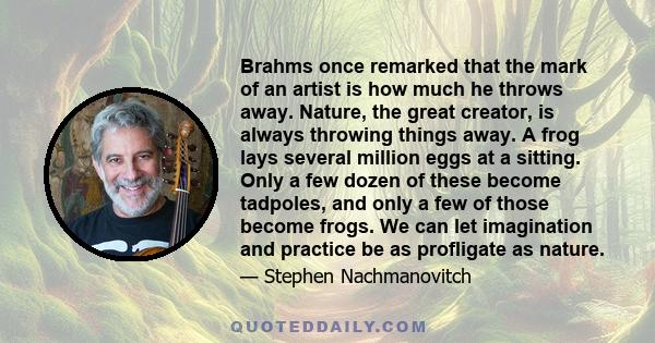 Brahms once remarked that the mark of an artist is how much he throws away. Nature, the great creator, is always throwing things away. A frog lays several million eggs at a sitting. Only a few dozen of these become