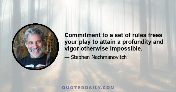 Commitment to a set of rules frees your play to attain a profundity and vigor otherwise impossible.