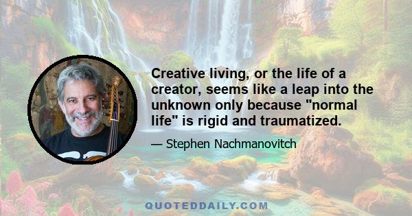 Creative living, or the life of a creator, seems like a leap into the unknown only because normal life is rigid and traumatized.