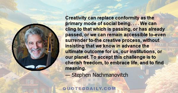 Creativity can replace conformity as the primary mode of social being. . . . We can cling to that which is passing, or has already passed, or we can remain accessible to-even surrender to-the creative process, without