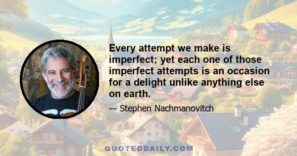 Every attempt we make is imperfect; yet each one of those imperfect attempts is an occasion for a delight unlike anything else on earth.