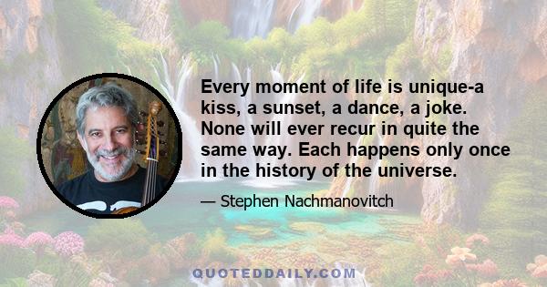 Every moment of life is unique-a kiss, a sunset, a dance, a joke. None will ever recur in quite the same way. Each happens only once in the history of the universe.