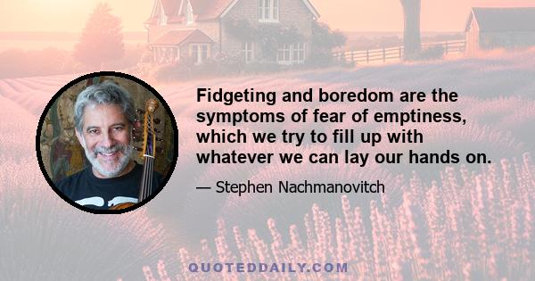 Fidgeting and boredom are the symptoms of fear of emptiness, which we try to fill up with whatever we can lay our hands on.