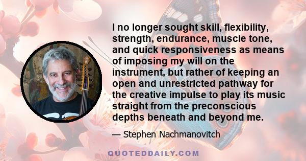 I no longer sought skill, flexibility, strength, endurance, muscle tone, and quick responsiveness as means of imposing my will on the instrument, but rather of keeping an open and unrestricted pathway for the creative