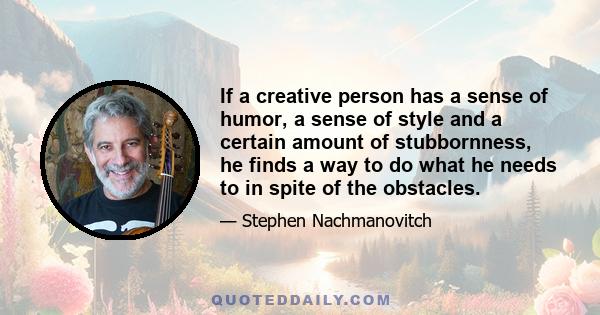 If a creative person has a sense of humor, a sense of style and a certain amount of stubbornness, he finds a way to do what he needs to in spite of the obstacles.