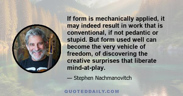 If form is mechanically applied, it may indeed result in work that is conventional, if not pedantic or stupid. But form used well can become the very vehicle of freedom, of discovering the creative surprises that