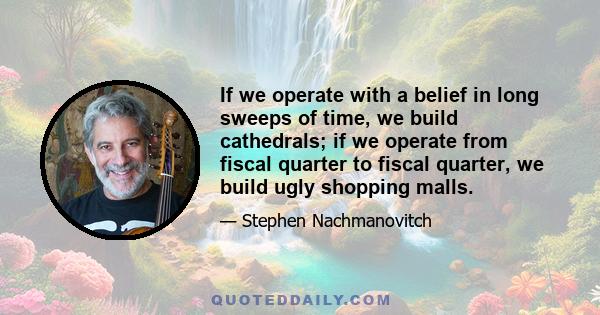 If we operate with a belief in long sweeps of time, we build cathedrals; if we operate from fiscal quarter to fiscal quarter, we build ugly shopping malls.