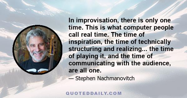 In improvisation, there is only one time. This is what computer people call real time. The time of inspiration, the time of technically structuring and realizing... the time of playing it, and the time of communicating