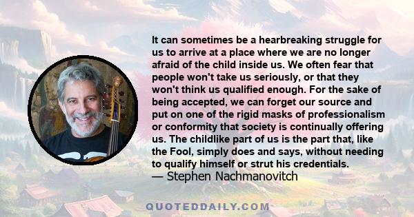 It can sometimes be a hearbreaking struggle for us to arrive at a place where we are no longer afraid of the child inside us. We often fear that people won't take us seriously, or that they won't think us qualified