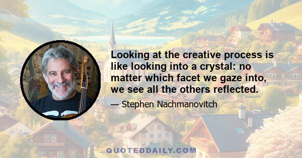 Looking at the creative process is like looking into a crystal: no matter which facet we gaze into, we see all the others reflected.