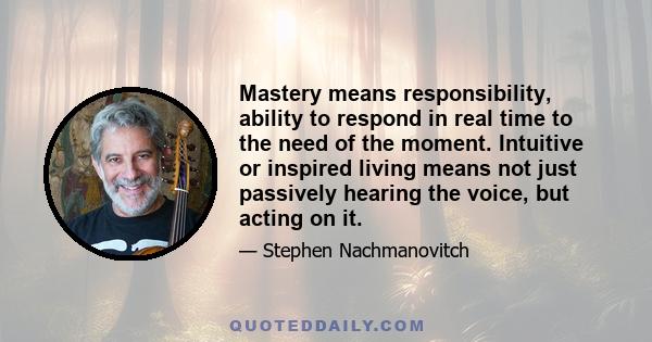 Mastery means responsibility, ability to respond in real time to the need of the moment. Intuitive or inspired living means not just passively hearing the voice, but acting on it.