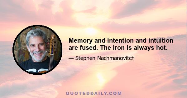 Memory and intention and intuition are fused. The iron is always hot.