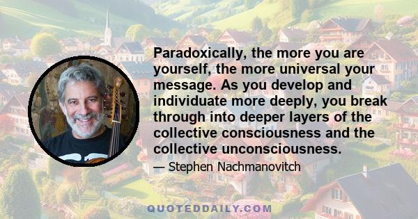 Paradoxically, the more you are yourself, the more universal your message. As you develop and individuate more deeply, you break through into deeper layers of the collective consciousness and the collective