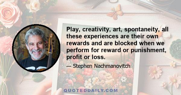 Play, creativity, art, spontaneity, all these experiences are their own rewards and are blocked when we perform for reward or punishment, profit or loss.