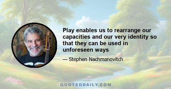 Play enables us to rearrange our capacities and our very identity so that they can be used in unforeseen ways