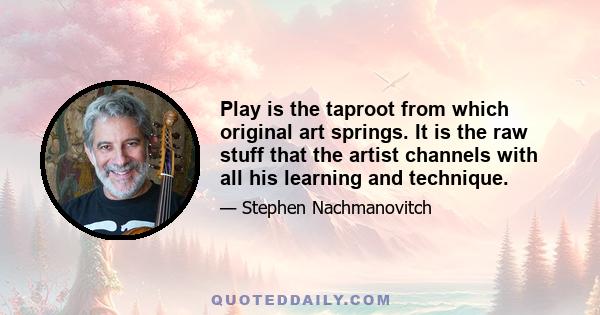 Play is the taproot from which original art springs. It is the raw stuff that the artist channels with all his learning and technique.