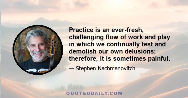 Practice is an ever-fresh, challenging flow of work and play in which we continually test and demolish our own delusions; therefore, it is sometimes painful.