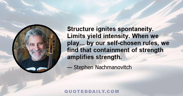 Structure ignites spontaneity. Limits yield intensity. When we play... by our self-chosen rules, we find that containment of strength amplifies strength.