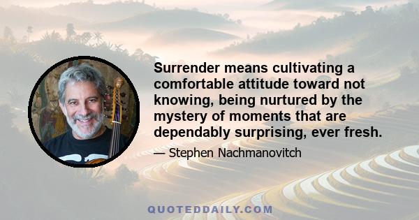 Surrender means cultivating a comfortable attitude toward not knowing, being nurtured by the mystery of moments that are dependably surprising, ever fresh.