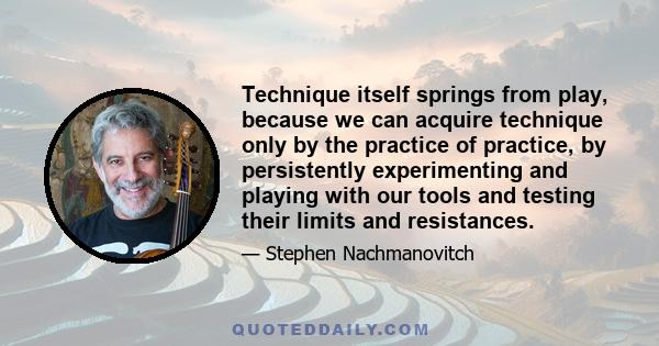 Technique itself springs from play, because we can acquire technique only by the practice of practice, by persistently experimenting and playing with our tools and testing their limits and resistances.