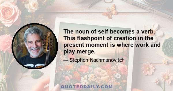 The noun of self becomes a verb. This flashpoint of creation in the present moment is where work and play merge.