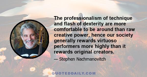 The professionalism of technique and flash of dexterity are more comfortable to be around than raw creative power, hence our society generally rewards virtuoso performers more highly than it rewards original creators.