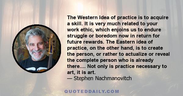 The Western Idea of practice is to acquire a skill. It is very much related to your work ethic, which enjoins us to endure struggle or boredom now in return for future rewards. The Eastern idea of practice, on the other 