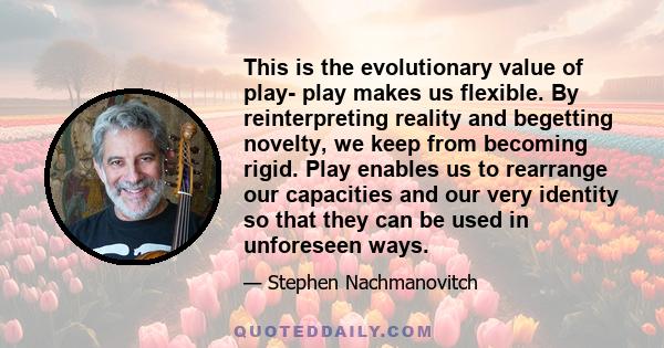 This is the evolutionary value of play- play makes us flexible. By reinterpreting reality and begetting novelty, we keep from becoming rigid. Play enables us to rearrange our capacities and our very identity so that