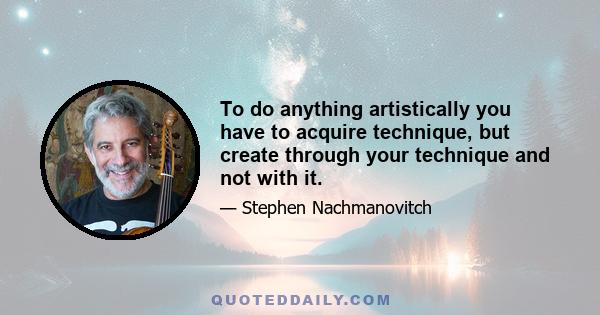 To do anything artistically you have to acquire technique, but create through your technique and not with it.