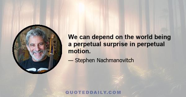 We can depend on the world being a perpetual surprise in perpetual motion.