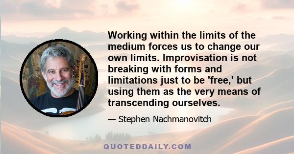 Working within the limits of the medium forces us to change our own limits. Improvisation is not breaking with forms and limitations just to be 'free,' but using them as the very means of transcending ourselves.