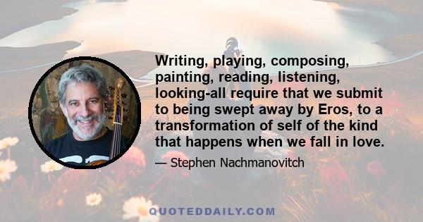 Writing, playing, composing, painting, reading, listening, looking-all require that we submit to being swept away by Eros, to a transformation of self of the kind that happens when we fall in love.