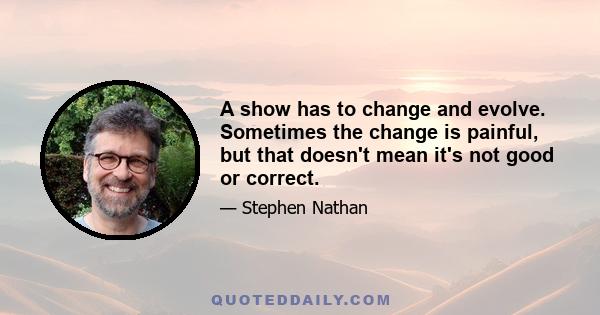 A show has to change and evolve. Sometimes the change is painful, but that doesn't mean it's not good or correct.