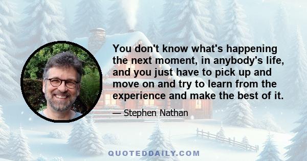 You don't know what's happening the next moment, in anybody's life, and you just have to pick up and move on and try to learn from the experience and make the best of it.