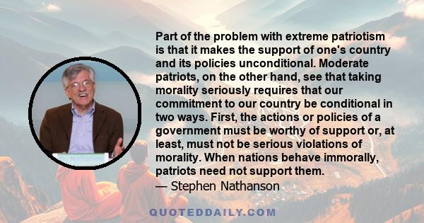 Part of the problem with extreme patriotism is that it makes the support of one's country and its policies unconditional. Moderate patriots, on the other hand, see that taking morality seriously requires that our