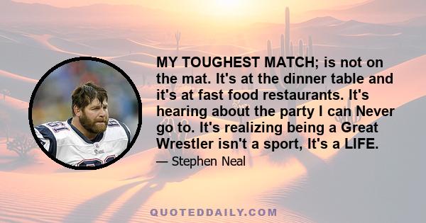 MY TOUGHEST MATCH; is not on the mat. It's at the dinner table and it's at fast food restaurants. It's hearing about the party I can Never go to. It's realizing being a Great Wrestler isn't a sport, It's a LIFE.