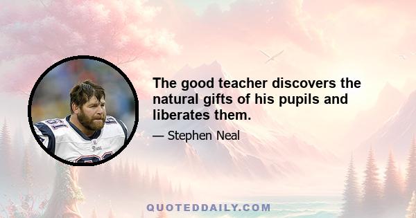 The good teacher discovers the natural gifts of his pupils and liberates them.