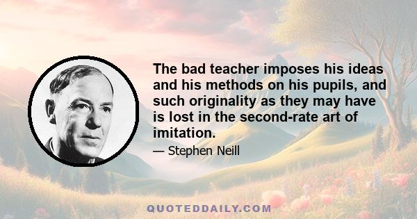 The bad teacher imposes his ideas and his methods on his pupils, and such originality as they may have is lost in the second-rate art of imitation.