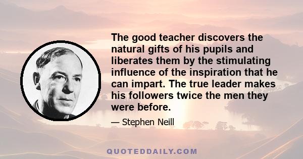 The good teacher discovers the natural gifts of his pupils and liberates them by the stimulating influence of the inspiration that he can impart. The true leader makes his followers twice the men they were before.