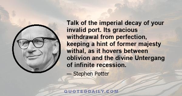 Talk of the imperial decay of your invalid port. Its gracious withdrawal from perfection, keeping a hint of former majesty withal, as it hovers between oblivion and the divine Untergang of infinite recession.