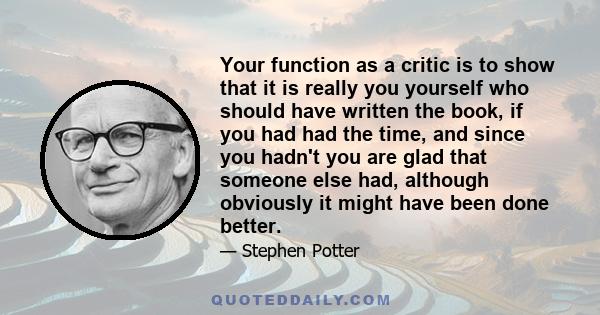 Your function as a critic is to show that it is really you yourself who should have written the book, if you had had the time, and since you hadn't you are glad that someone else had, although obviously it might have