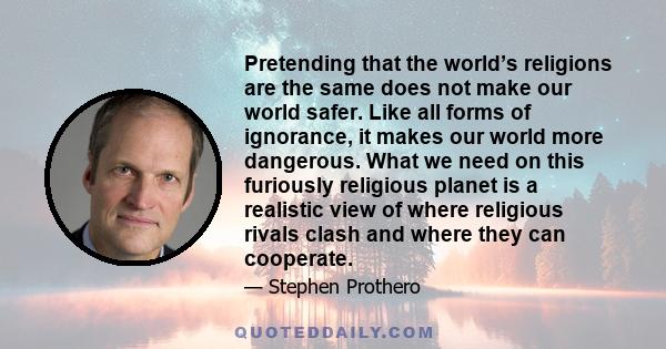 Pretending that the world’s religions are the same does not make our world safer. Like all forms of ignorance, it makes our world more dangerous. What we need on this furiously religious planet is a realistic view of