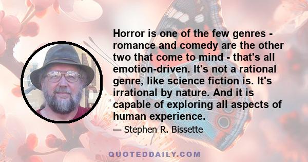 Horror is one of the few genres - romance and comedy are the other two that come to mind - that's all emotion-driven. It's not a rational genre, like science fiction is. It's irrational by nature. And it is capable of