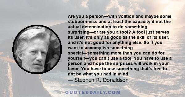 Are you a person—with volition and maybe some stubbornness and at least the capacity if not the actual determination to do something surprising—or are you a tool? A tool just serves its user. It’s only as good as the